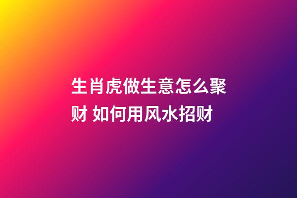 生肖虎做生意怎么聚财 如何用风水招财